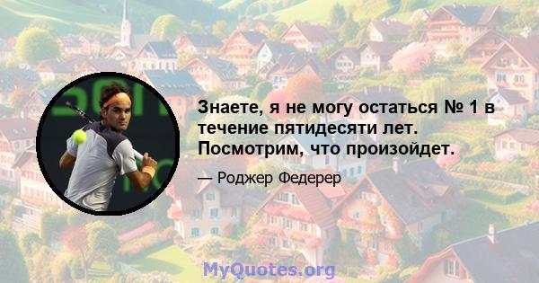 Знаете, я не могу остаться № 1 в течение пятидесяти лет. Посмотрим, что произойдет.