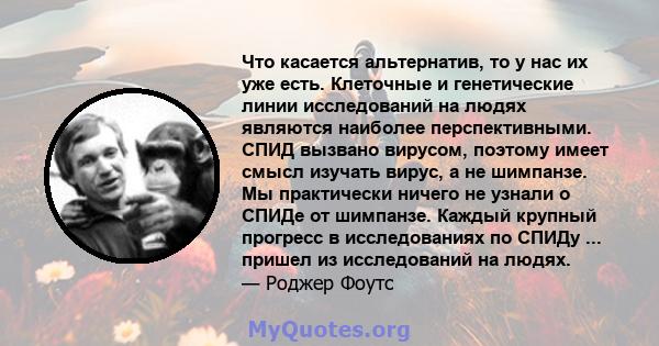 Что касается альтернатив, то у нас их уже есть. Клеточные и генетические линии исследований на людях являются наиболее перспективными. СПИД вызвано вирусом, поэтому имеет смысл изучать вирус, а не шимпанзе. Мы