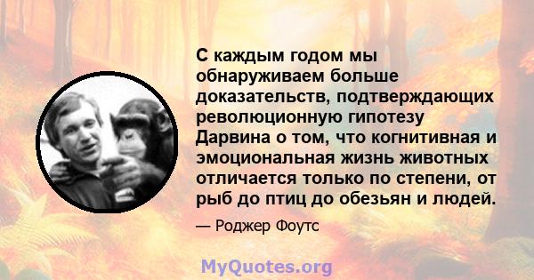 С каждым годом мы обнаруживаем больше доказательств, подтверждающих революционную гипотезу Дарвина о том, что когнитивная и эмоциональная жизнь животных отличается только по степени, от рыб до птиц до обезьян и людей.