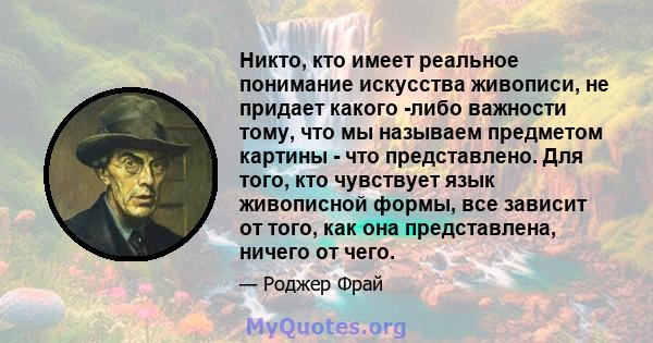 Никто, кто имеет реальное понимание искусства живописи, не придает какого -либо важности тому, что мы называем предметом картины - что представлено. Для того, кто чувствует язык живописной формы, все зависит от того,