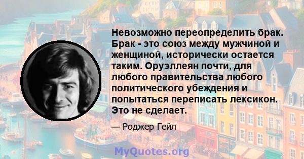 Невозможно переопределить брак. Брак - это союз между мужчиной и женщиной, исторически остается таким. Оруэллеян почти, для любого правительства любого политического убеждения и попытаться переписать лексикон. Это не