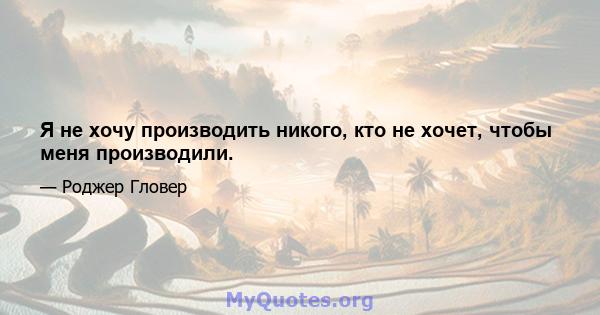 Я не хочу производить никого, кто не хочет, чтобы меня производили.