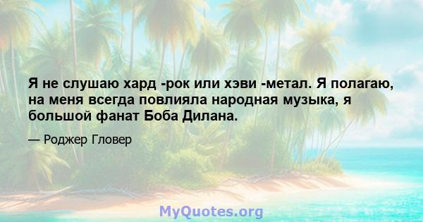 Я не слушаю хард -рок или хэви -метал. Я полагаю, на меня всегда повлияла народная музыка, я большой фанат Боба Дилана.