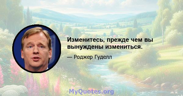 Изменитесь, прежде чем вы вынуждены измениться.