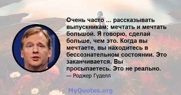 Очень часто ... рассказывать выпускникам: мечтать и мечтать большой. Я говорю, сделай больше, чем это. Когда вы мечтаете, вы находитесь в бессознательном состоянии. Это заканчивается. Вы просыпаетесь. Это не реально.