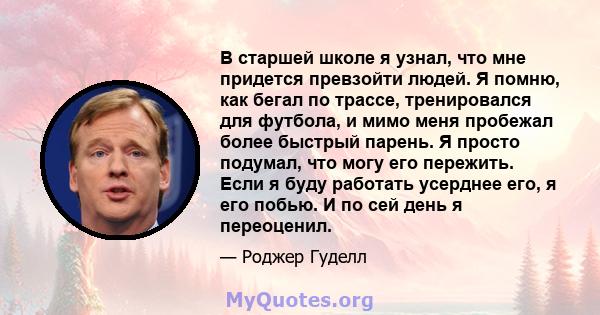 В старшей школе я узнал, что мне придется превзойти людей. Я помню, как бегал по трассе, тренировался для футбола, и мимо меня пробежал более быстрый парень. Я просто подумал, что могу его пережить. Если я буду работать 