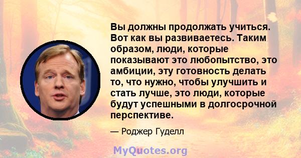 Вы должны продолжать учиться. Вот как вы развиваетесь. Таким образом, люди, которые показывают это любопытство, это амбиции, эту готовность делать то, что нужно, чтобы улучшить и стать лучше, это люди, которые будут