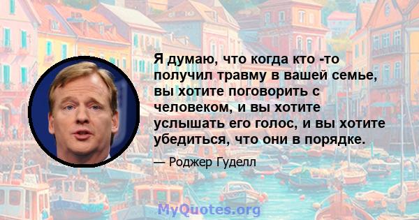 Я думаю, что когда кто -то получил травму в вашей семье, вы хотите поговорить с человеком, и вы хотите услышать его голос, и вы хотите убедиться, что они в порядке.