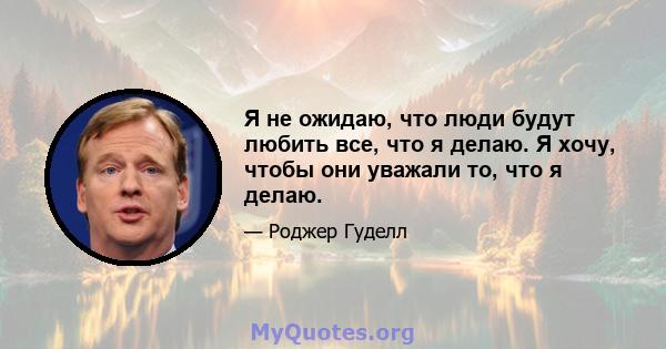 Я не ожидаю, что люди будут любить все, что я делаю. Я хочу, чтобы они уважали то, что я делаю.