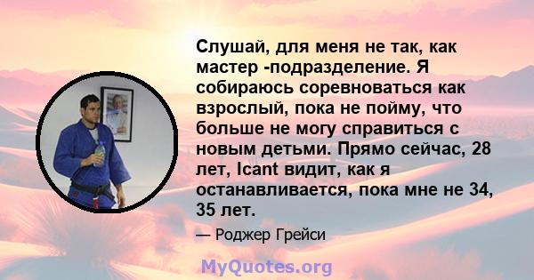 Слушай, для меня не так, как мастер -подразделение. Я собираюсь соревноваться как взрослый, пока не пойму, что больше не могу справиться с новым детьми. Прямо сейчас, 28 лет, Icant видит, как я останавливается, пока мне 