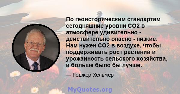 По геоисторическим стандартам сегодняшние уровни CO2 в атмосфере удивительно - действительно опасно - низкие. Нам нужен CO2 в воздухе, чтобы поддерживать рост растений и урожайность сельского хозяйства, и больше было бы 