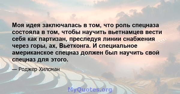 Моя идея заключалась в том, что роль спецназа состояла в том, чтобы научить вьетнамцев вести себя как партизан, преследуя линии снабжения через горы, ах, Вьетконга. И специальное американское спецназ должен был научить