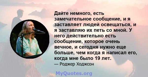 Дайте немного, есть замечательное сообщение, и я заставляет людей освещаться, и я заставляю их петь со мной. У него действительно есть сообщение, которое очень вечное, и сегодня нужно еще больше, чем когда я написал