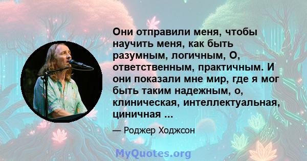 Они отправили меня, чтобы научить меня, как быть разумным, логичным, О, ответственным, практичным. И они показали мне мир, где я мог быть таким надежным, о, клиническая, интеллектуальная, циничная ...