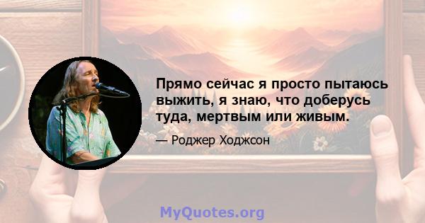 Прямо сейчас я просто пытаюсь выжить, я знаю, что доберусь туда, мертвым или живым.