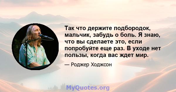 Так что держите подбородок, мальчик, забудь о боль. Я знаю, что вы сделаете это, если попробуйте еще раз. В уходе нет пользы, когда вас ждет мир.