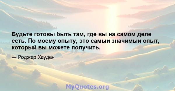 Будьте готовы быть там, где вы на самом деле есть. По моему опыту, это самый значимый опыт, который вы можете получить.