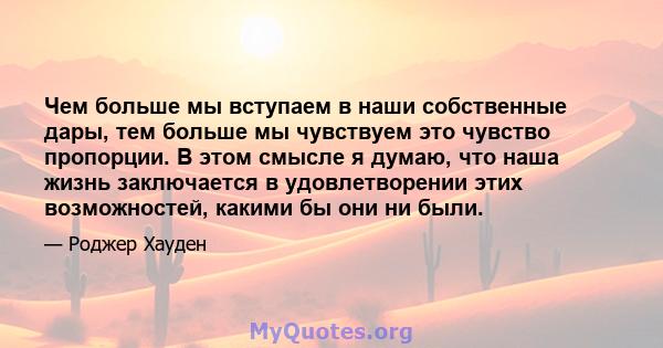 Чем больше мы вступаем в наши собственные дары, тем больше мы чувствуем это чувство пропорции. В этом смысле я думаю, что наша жизнь заключается в удовлетворении этих возможностей, какими бы они ни были.