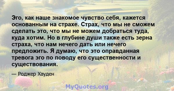 Эго, как наше знакомое чувство себя, кажется основанным на страхе. Страх, что мы не сможем сделать это, что мы не можем добраться туда, куда хотим. Но в глубине души также есть зерна страха, что нам нечего дать или