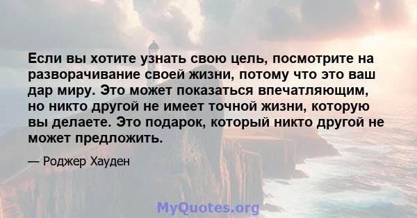 Если вы хотите узнать свою цель, посмотрите на разворачивание своей жизни, потому что это ваш дар миру. Это может показаться впечатляющим, но никто другой не имеет точной жизни, которую вы делаете. Это подарок, который