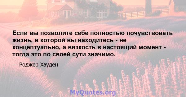 Если вы позволите себе полностью почувствовать жизнь, в которой вы находитесь - не концептуально, а вязкость в настоящий момент - тогда это по своей сути значимо.