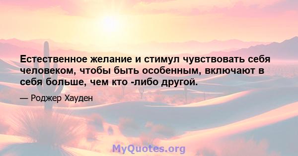 Естественное желание и стимул чувствовать себя человеком, чтобы быть особенным, включают в себя больше, чем кто -либо другой.