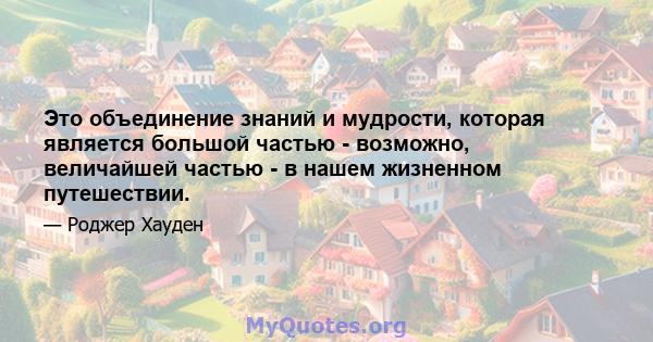 Это объединение знаний и мудрости, которая является большой частью - возможно, величайшей частью - в нашем жизненном путешествии.