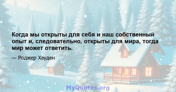 Когда мы открыты для себя и наш собственный опыт и, следовательно, открыты для мира, тогда мир может ответить.