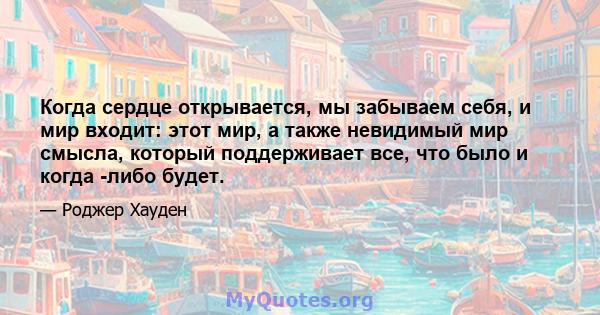 Когда сердце открывается, мы забываем себя, и мир входит: этот мир, а также невидимый мир смысла, который поддерживает все, что было и когда -либо будет.