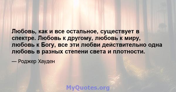 Любовь, как и все остальное, существует в спектре. Любовь к другому, любовь к миру, любовь к Богу, все эти любви действительно одна любовь в разных степени света и плотности.