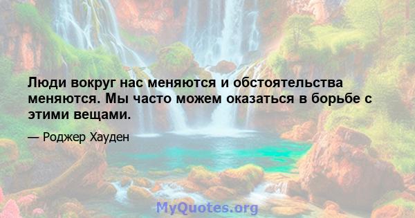 Люди вокруг нас меняются и обстоятельства меняются. Мы часто можем оказаться в борьбе с этими вещами.