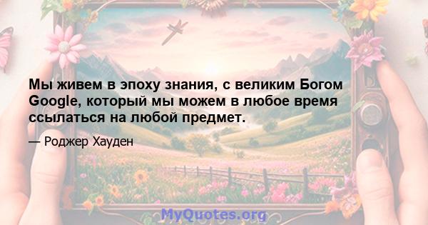 Мы живем в эпоху знания, с великим Богом Google, который мы можем в любое время ссылаться на любой предмет.