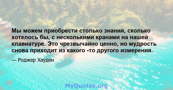 Мы можем приобрести столько знаний, сколько хотелось бы, с несколькими кранами на нашей клавиатуре. Это чрезвычайно ценно, но мудрость снова приходит из какого -то другого измерения.