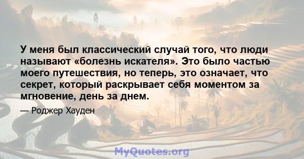 У меня был классический случай того, что люди называют «болезнь искателя». Это было частью моего путешествия, но теперь, это означает, что секрет, который раскрывает себя моментом за мгновение, день за днем.