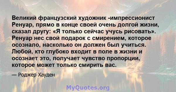 Великий французский художник -импрессионист Ренуар, прямо в конце своей очень долгой жизни, сказал другу: «Я только сейчас учусь рисовать». Ренуар нес свой подарок с смирением, которое осознало, насколько он должен был