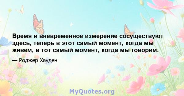 Время и вневременное измерение сосуществуют здесь, теперь в этот самый момент, когда мы живем, в тот самый момент, когда мы говорим.