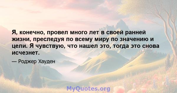 Я, конечно, провел много лет в своей ранней жизни, преследуя по всему миру по значению и цели. Я чувствую, что нашел это, тогда это снова исчезнет.