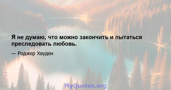 Я не думаю, что можно закончить и пытаться преследовать любовь.