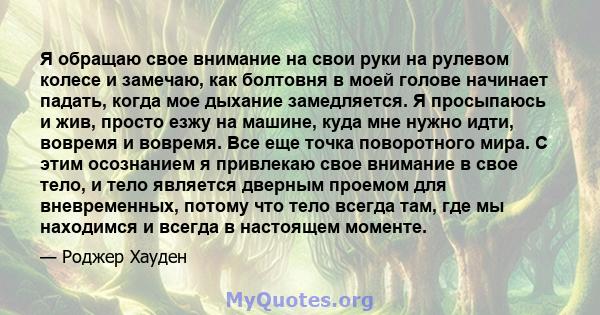 Я обращаю свое внимание на свои руки на рулевом колесе и замечаю, как болтовня в моей голове начинает падать, когда мое дыхание замедляется. Я просыпаюсь и жив, просто езжу на машине, куда мне нужно идти, вовремя и