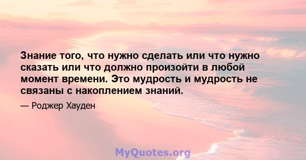 Знание того, что нужно сделать или что нужно сказать или что должно произойти в любой момент времени. Это мудрость и мудрость не связаны с накоплением знаний.