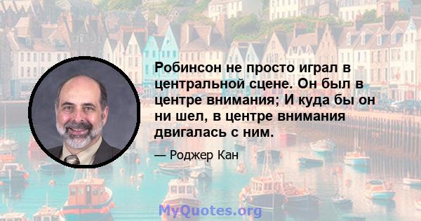 Робинсон не просто играл в центральной сцене. Он был в центре внимания; И куда бы он ни шел, в центре внимания двигалась с ним.