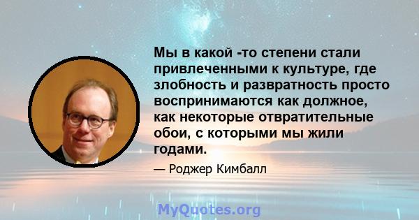 Мы в какой -то степени стали привлеченными к культуре, где злобность и развратность просто воспринимаются как должное, как некоторые отвратительные обои, с которыми мы жили годами.