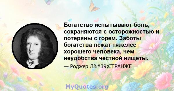 Богатство испытывают боль, сохраняются с осторожностью и потеряны с горем. Заботы богатства лежат тяжелее хорошего человека, чем неудобства честной нищеты.