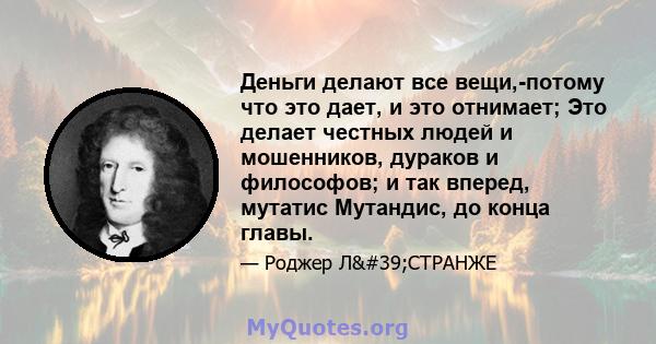 Деньги делают все вещи,-потому что это дает, и это отнимает; Это делает честных людей и мошенников, дураков и философов; и так вперед, мутатис Мутандис, до конца главы.