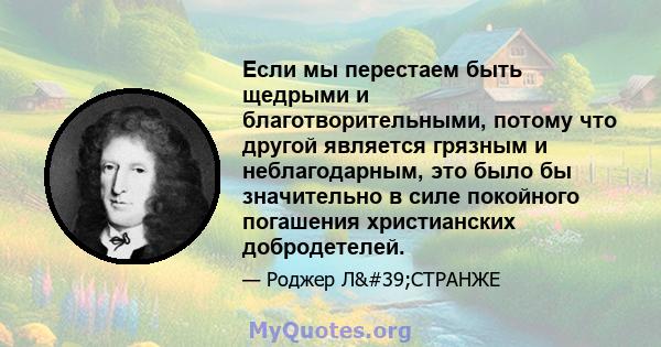 Если мы перестаем быть щедрыми и благотворительными, потому что другой является грязным и неблагодарным, это было бы значительно в силе покойного погашения христианских добродетелей.