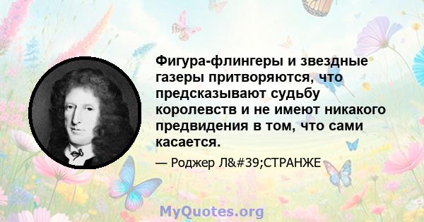 Фигура-флингеры и звездные газеры притворяются, что предсказывают судьбу королевств и не имеют никакого предвидения в том, что сами касается.