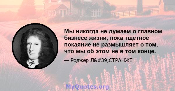 Мы никогда не думаем о главном бизнесе жизни, пока тщетное покаяние не размышляет о том, что мы об этом не в том конце.