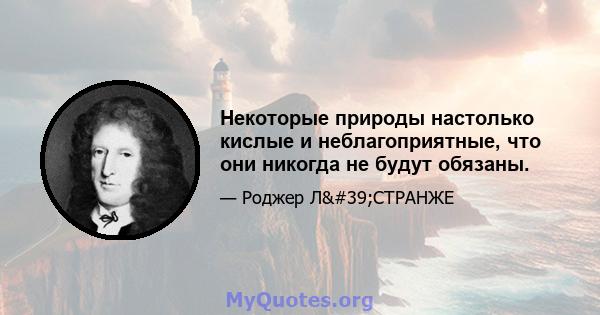 Некоторые природы настолько кислые и неблагоприятные, что они никогда не будут обязаны.