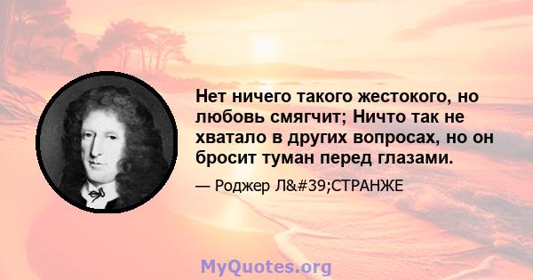 Нет ничего такого жестокого, но любовь смягчит; Ничто так не хватало в других вопросах, но он бросит туман перед глазами.