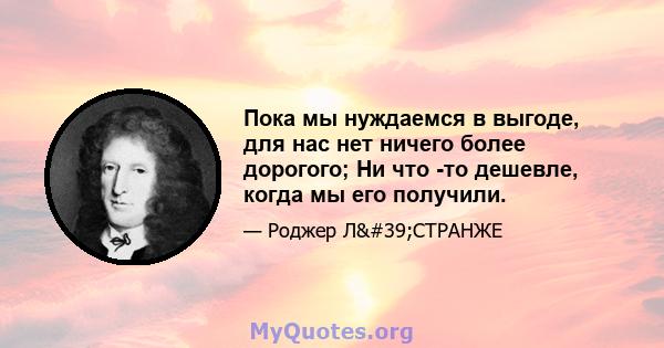 Пока мы нуждаемся в выгоде, для нас нет ничего более дорогого; Ни что -то дешевле, когда мы его получили.